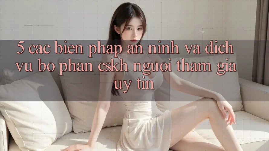 5. Các Biện Pháp An ninh Và Dịch Vụ Bộ phận CSKH Người tham gia Uy tín