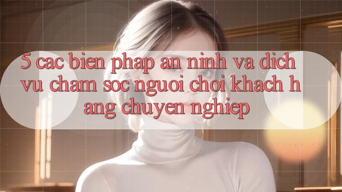 5. Các Biện Pháp An ninh Và Dịch Vụ Chăm sóc người chơi Khách Hàng Chuyên Nghiệp