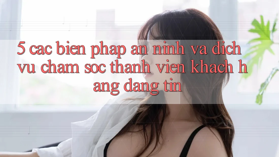 5. Các Biện Pháp An ninh Và Dịch Vụ Chăm sóc thành viên Khách Hàng Đáng tin