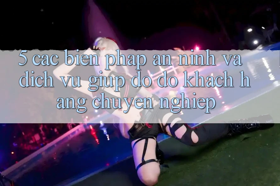 5. Các Biện Pháp An ninh Và Dịch Vụ Giúp đỡ đỡ Khách Hàng Chuyên Nghiệp