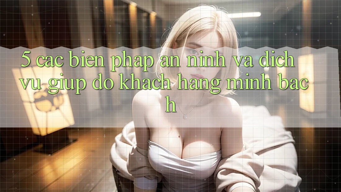 5. Các Biện Pháp An ninh Và Dịch Vụ Giúp đỡ Khách Hàng Minh bạch