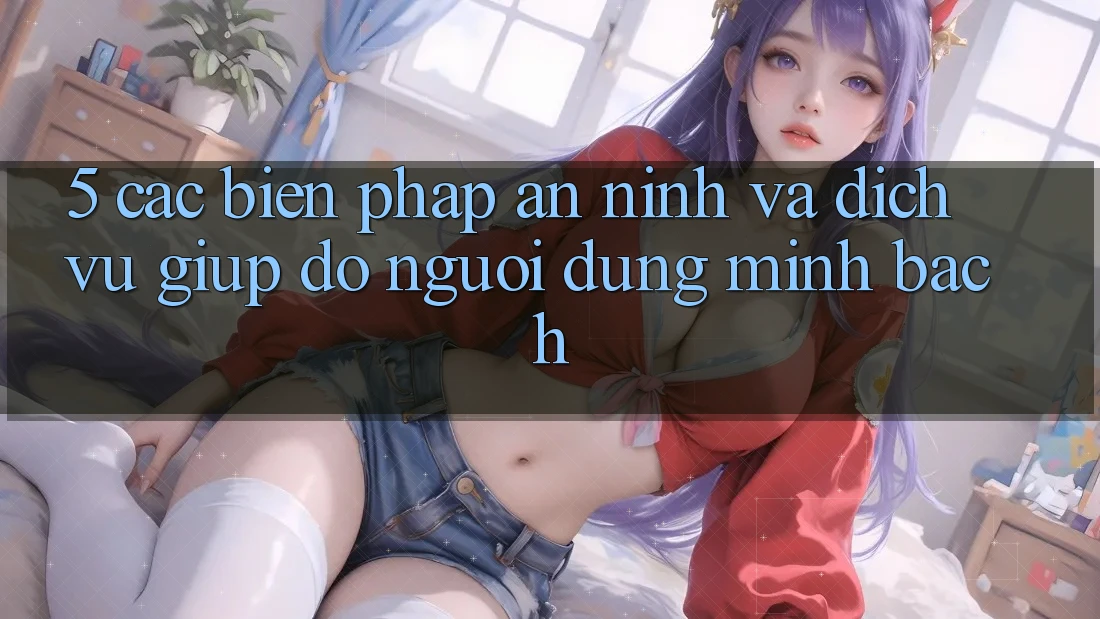 5. Các Biện Pháp An ninh Và Dịch Vụ Giúp đỡ Người dùng Minh bạch
