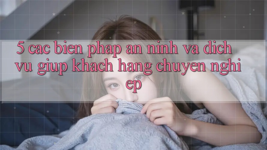 5. Các Biện Pháp An ninh Và Dịch Vụ Giúp Khách Hàng Chuyên Nghiệp