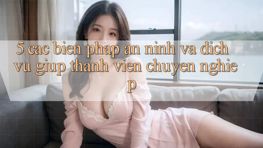 5. Các Biện Pháp An ninh Và Dịch Vụ Giúp Thành viên Chuyên Nghiệp