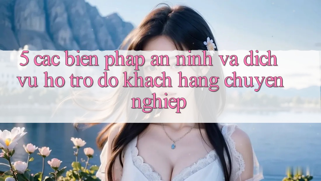 5. Các Biện Pháp An ninh Và Dịch Vụ Hỗ trợ đỡ Khách Hàng Chuyên Nghiệp