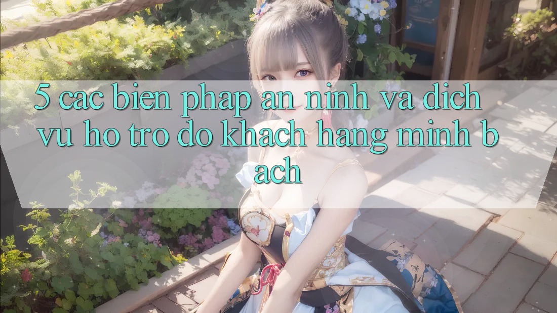 5. Các Biện Pháp An ninh Và Dịch Vụ Hỗ trợ đỡ Khách Hàng Minh bạch