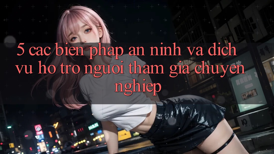 5. Các Biện Pháp An ninh Và Dịch Vụ Hỗ Trợ Người tham gia Chuyên Nghiệp