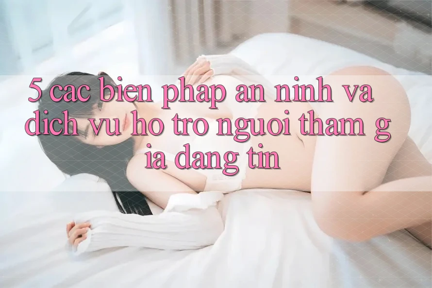 5. Các Biện Pháp An ninh Và Dịch Vụ Hỗ trợ Người tham gia Đáng tin