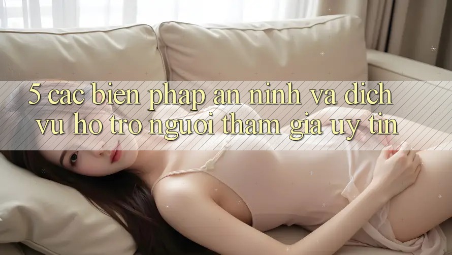 5. Các Biện Pháp An ninh Và Dịch Vụ Hỗ Trợ Người tham gia Uy tín