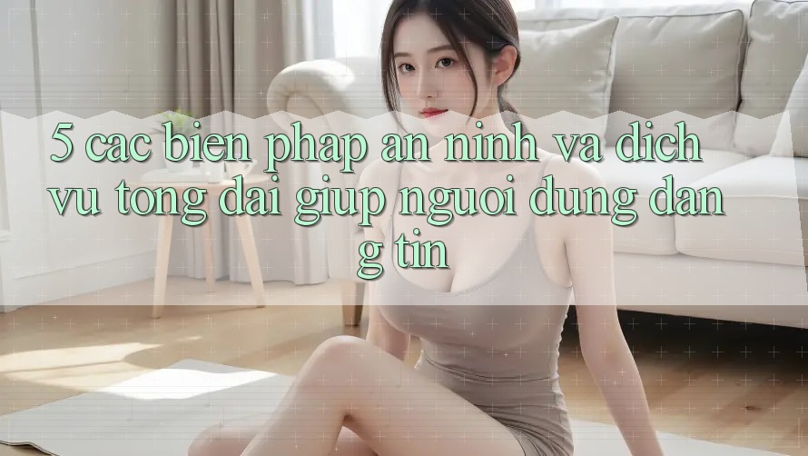 5. Các Biện Pháp An ninh Và Dịch Vụ Tổng đài giúp Người dùng Đáng tin