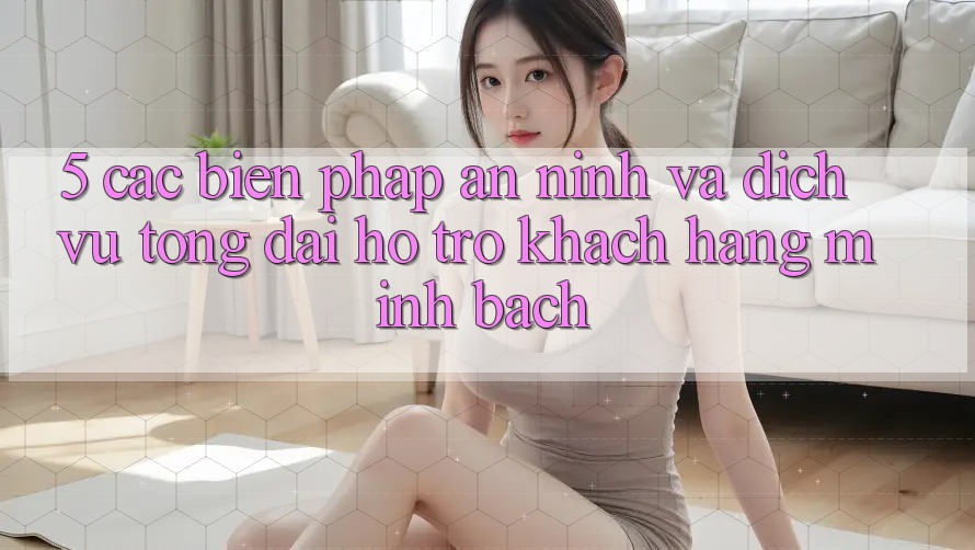 5. Các Biện Pháp An ninh Và Dịch Vụ Tổng đài hỗ trợ Khách Hàng Minh bạch