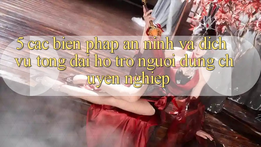 5. Các Biện Pháp An ninh Và Dịch Vụ Tổng đài hỗ trợ Người dùng Chuyên Nghiệp