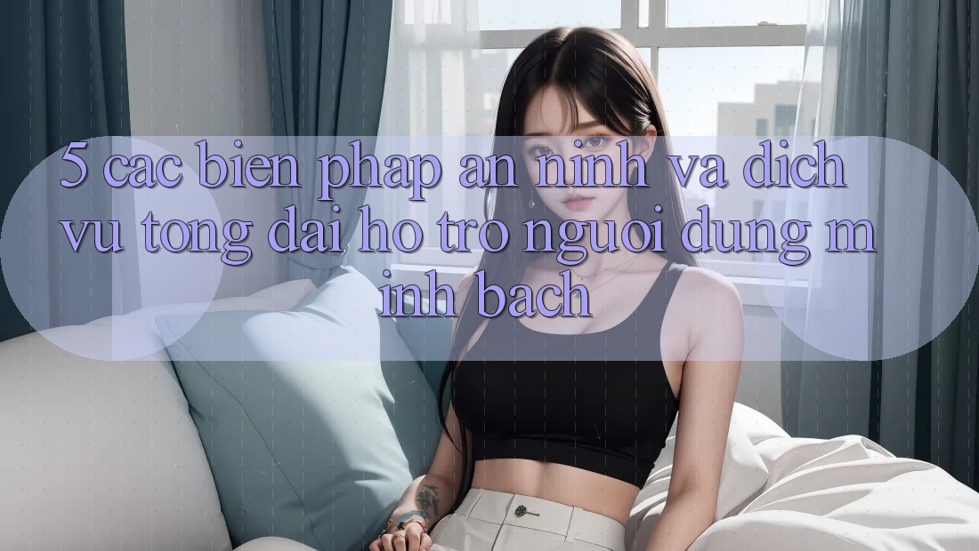 5. Các Biện Pháp An ninh Và Dịch Vụ Tổng đài hỗ trợ Người dùng Minh bạch