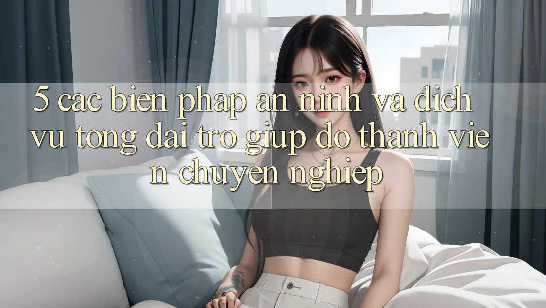 5. Các Biện Pháp An ninh Và Dịch Vụ Tổng đài trợ giúp đỡ Thành viên Chuyên Nghiệp 5. Các Biện Pháp An ninh Và Dịch Vụ Tổng đài trợ giúp đỡ Thành viên Chuyên Nghiệp