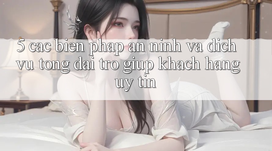 5. Các Biện Pháp An ninh Và Dịch Vụ Tổng đài trợ giúp Khách Hàng Uy tín