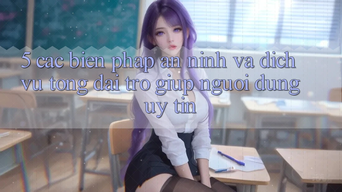 5. Các Biện Pháp An ninh Và Dịch Vụ Tổng đài trợ giúp Người dùng Uy tín