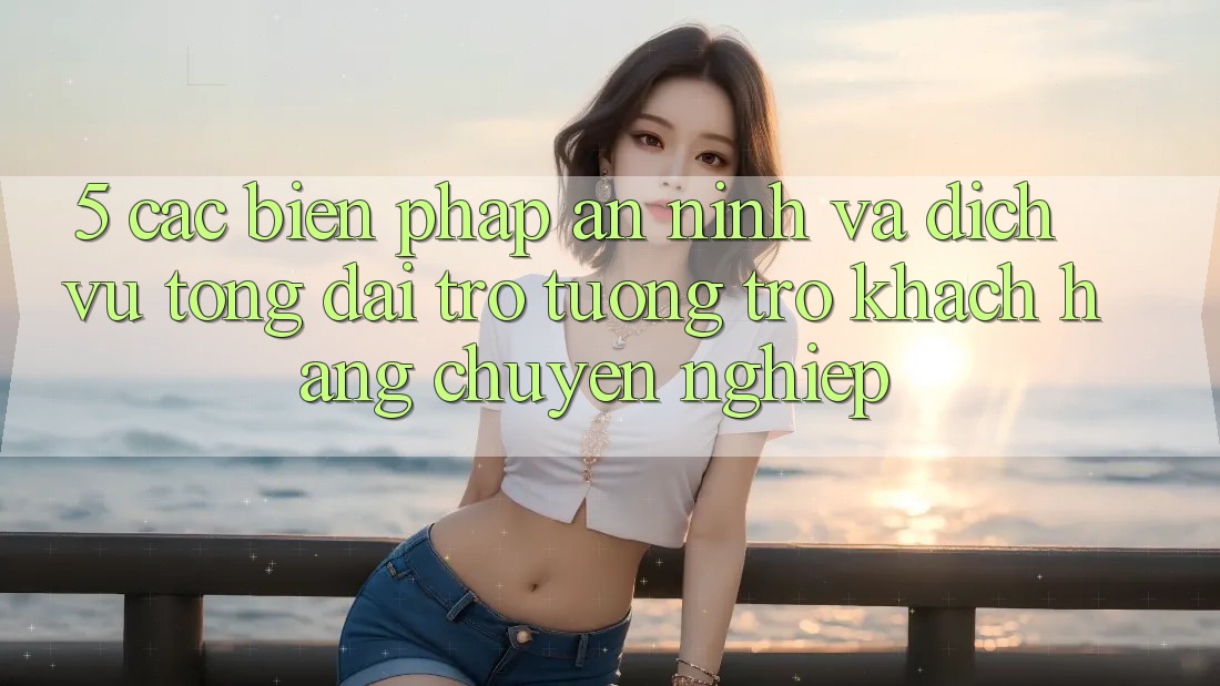 5. Các Biện Pháp An ninh Và Dịch Vụ Tổng đài trợ tương trợ Khách Hàng Chuyên Nghiệp