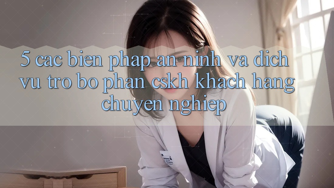 5. Các Biện Pháp An ninh Và Dịch Vụ Trợ bộ phận CSKH Khách Hàng Chuyên Nghiệp