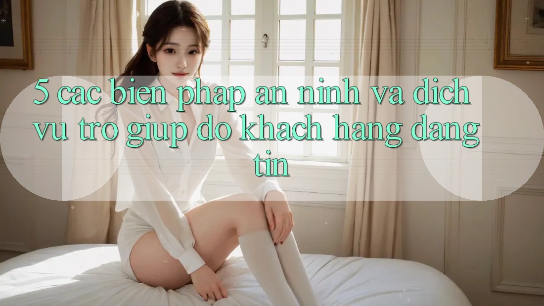 5. Các Biện Pháp An ninh Và Dịch Vụ Trợ giúp đỡ Khách Hàng Đáng tin