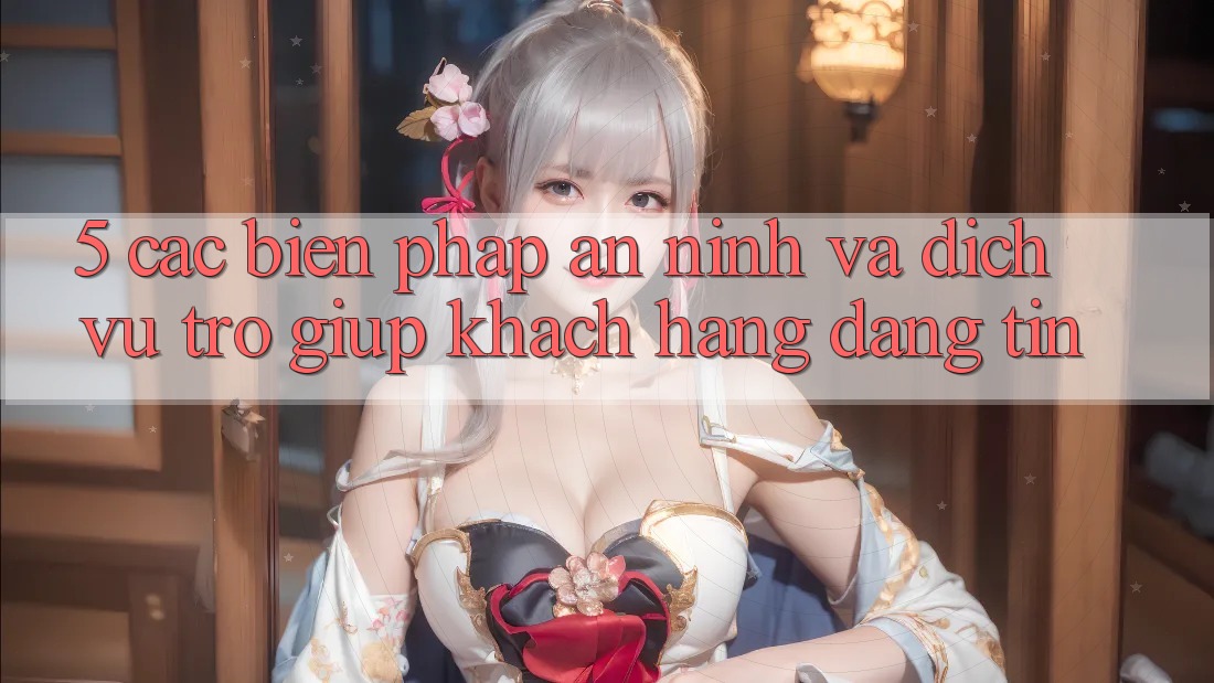 5. Các Biện Pháp An ninh Và Dịch Vụ Trợ giúp Khách Hàng Đáng tin
