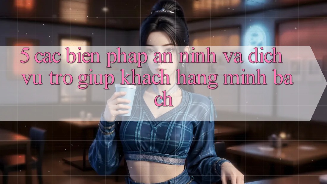 5. Các Biện Pháp An ninh Và Dịch Vụ Trợ giúp Khách Hàng Minh bạch