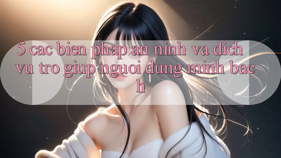 5. Các Biện Pháp An ninh Và Dịch Vụ Trợ giúp Người dùng Minh bạch