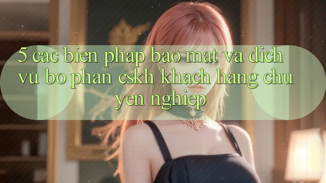 5. Các Biện Pháp Bảo Mật Và Dịch Vụ Bộ phận CSKH Khách Hàng Chuyên Nghiệp