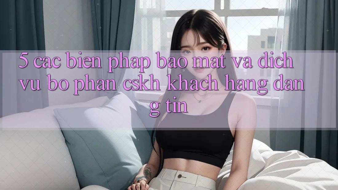 5. Các Biện Pháp Bảo Mật Và Dịch Vụ Bộ phận CSKH Khách Hàng Đáng tin