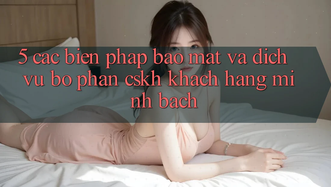 5. Các Biện Pháp Bảo Mật Và Dịch Vụ Bộ phận CSKH Khách Hàng Minh bạch