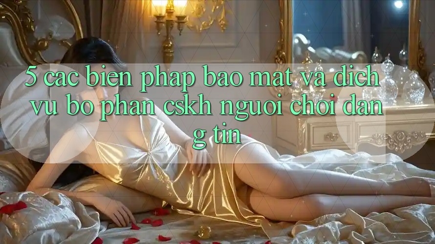 5. Các Biện Pháp Bảo Mật Và Dịch Vụ Bộ phận CSKH Người chơi Đáng tin