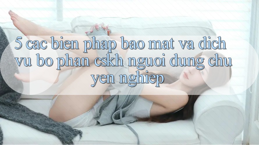 5. Các Biện Pháp Bảo Mật Và Dịch Vụ Bộ phận CSKH Người dùng Chuyên Nghiệp