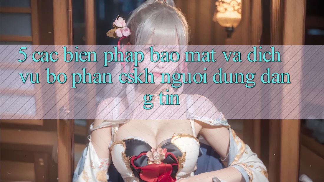 5. Các Biện Pháp Bảo Mật Và Dịch Vụ Bộ phận CSKH Người dùng Đáng tin