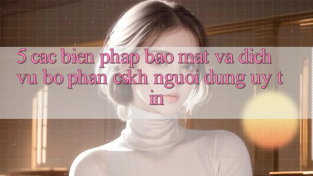 5. Các Biện Pháp Bảo mật Và Dịch Vụ Bộ phận CSKH Người dùng Uy tín