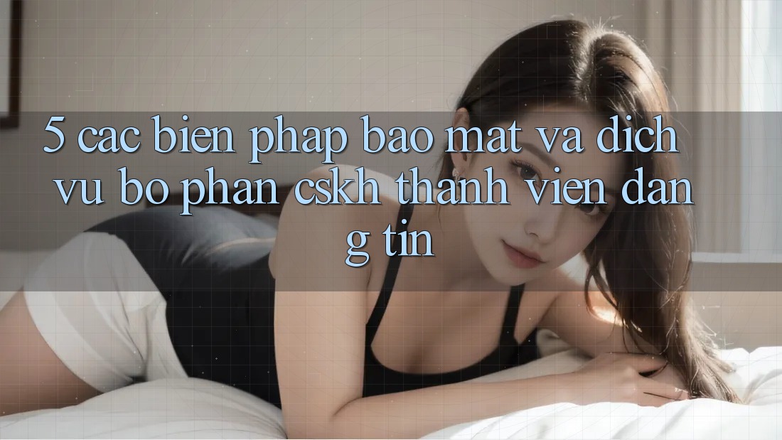 5. Các Biện Pháp Bảo Mật Và Dịch Vụ Bộ phận CSKH Thành viên Đáng tin 5. Các Biện Pháp Bảo Mật Và Dịch Vụ Bộ phận CSKH Thành viên Đáng tin