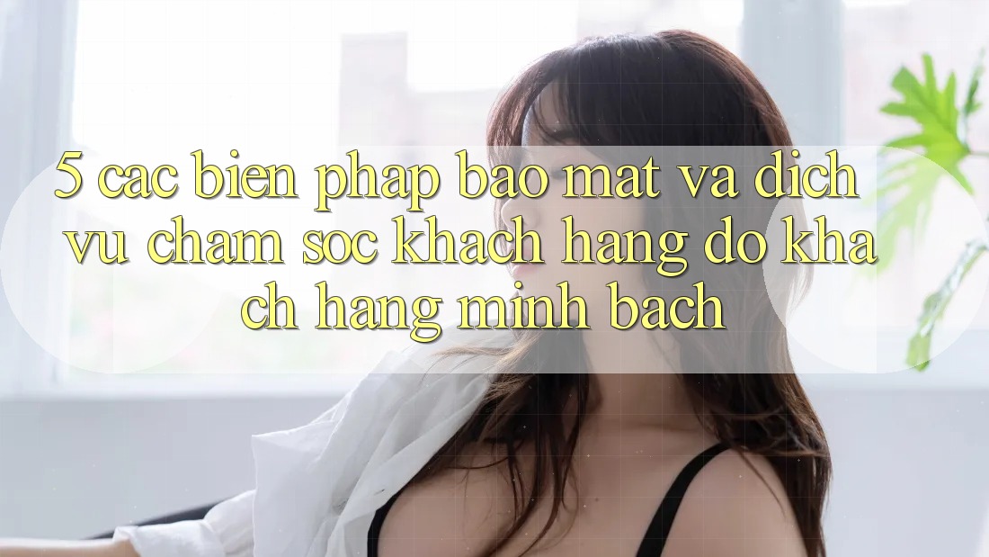 5. Các Biện Pháp Bảo Mật Và Dịch Vụ Chăm sóc khách hàng đỡ Khách Hàng Minh bạch 5. Các Biện Pháp Bảo Mật Và Dịch Vụ Chăm sóc khách hàng đỡ Khách Hàng Minh bạch