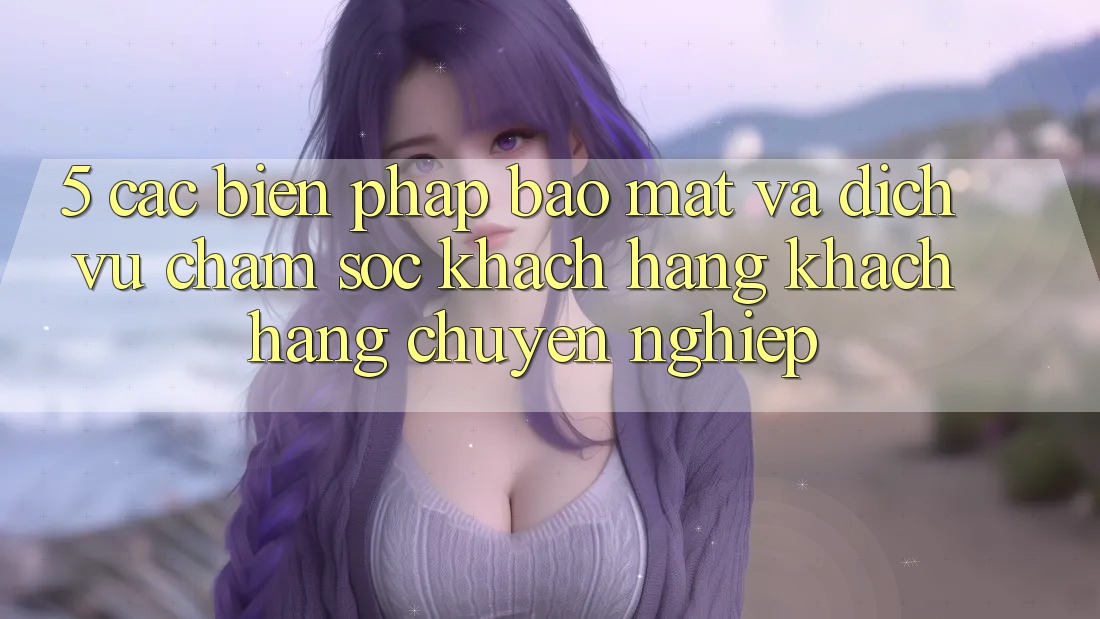 5. Các Biện Pháp Bảo Mật Và Dịch Vụ Chăm sóc khách hàng Khách Hàng Chuyên Nghiệp