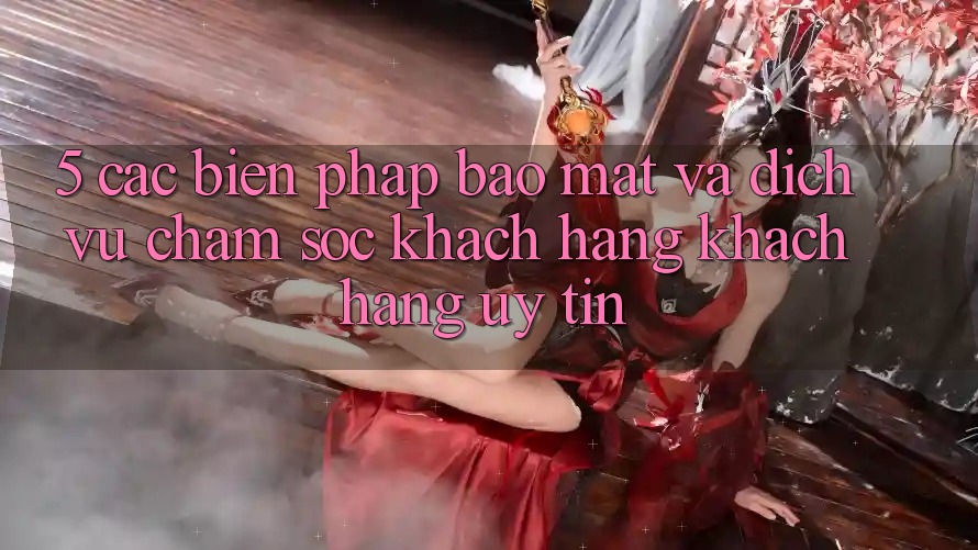 5. Các Biện Pháp Bảo Mật Và Dịch Vụ Chăm sóc khách hàng Khách Hàng Uy tín