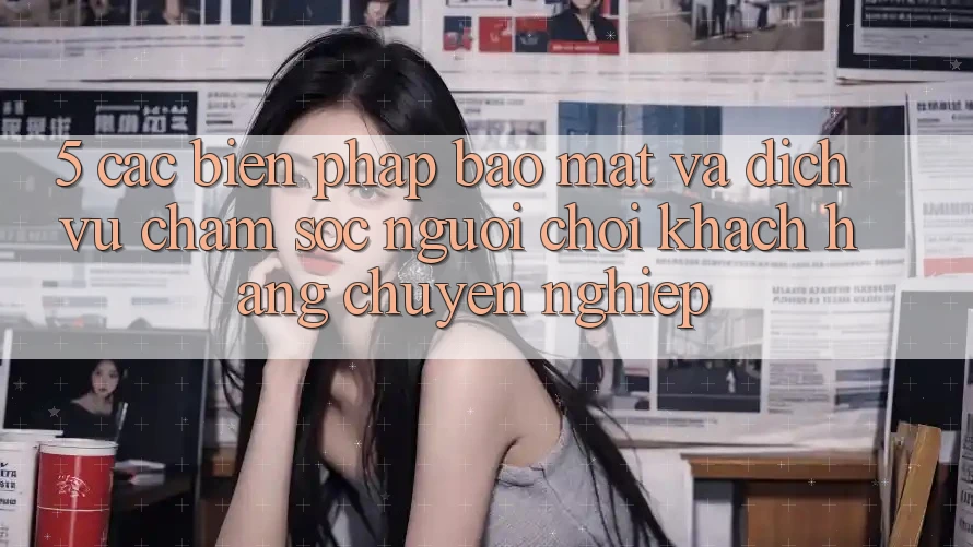 5. Các Biện Pháp Bảo Mật Và Dịch Vụ Chăm sóc người chơi Khách Hàng Chuyên Nghiệp