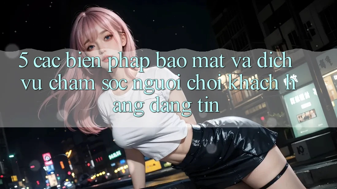 5. Các Biện Pháp Bảo Mật Và Dịch Vụ Chăm sóc người chơi Khách Hàng Đáng tin 5. Các Biện Pháp Bảo Mật Và Dịch Vụ Chăm sóc người chơi Khách Hàng Đáng tin