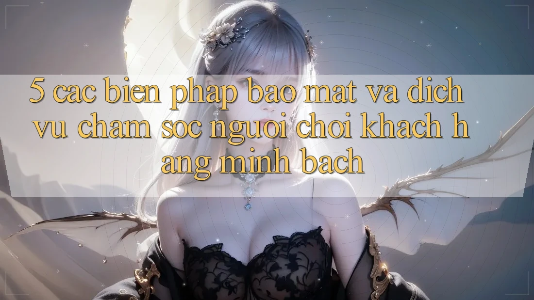 5. Các Biện Pháp Bảo Mật Và Dịch Vụ Chăm sóc người chơi Khách Hàng Minh bạch