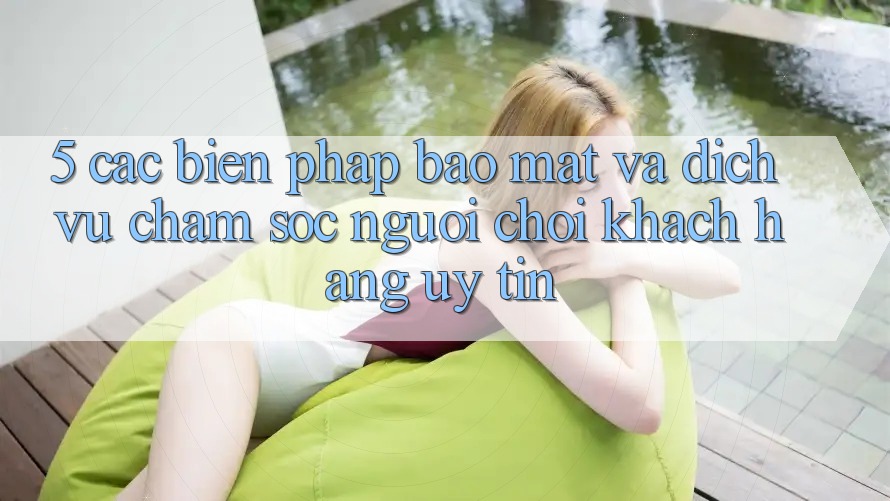 5. Các Biện Pháp Bảo Mật Và Dịch Vụ Chăm sóc người chơi Khách Hàng Uy tín