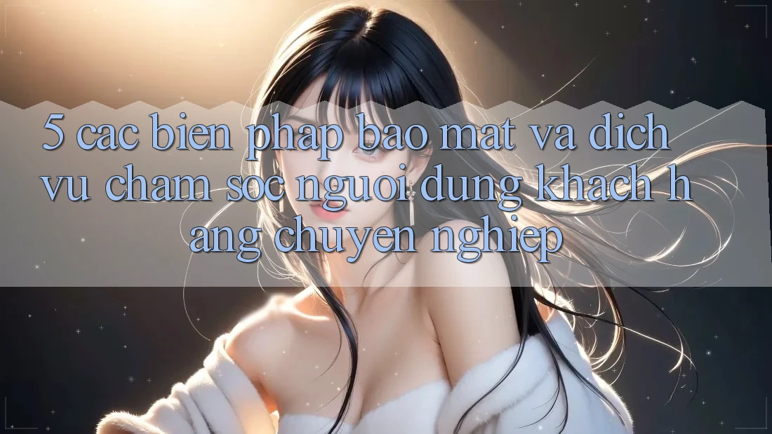 5. Các Biện Pháp Bảo Mật Và Dịch Vụ Chăm sóc người dùng Khách Hàng Chuyên nghiệp