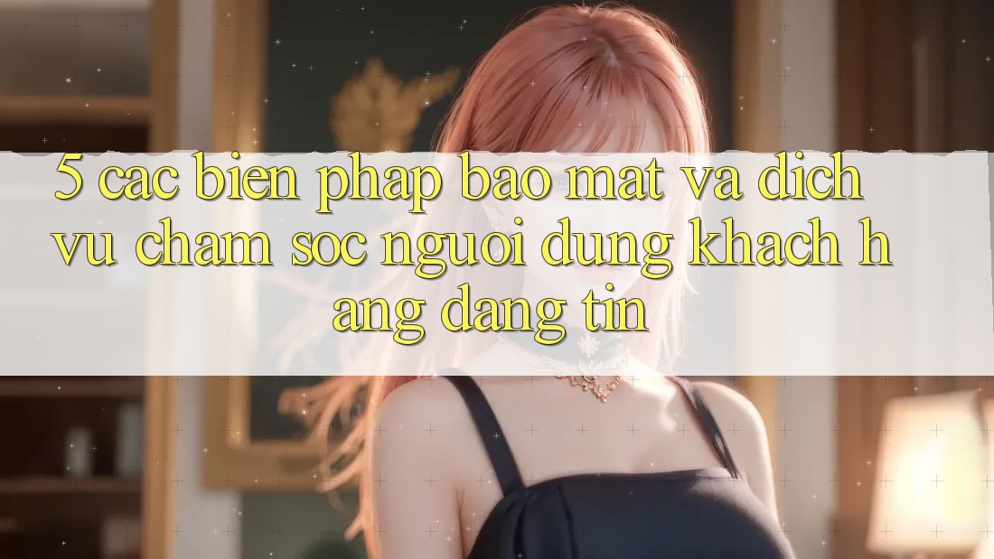 5. Các Biện Pháp Bảo Mật Và Dịch Vụ Chăm sóc người dùng Khách Hàng Đáng tin