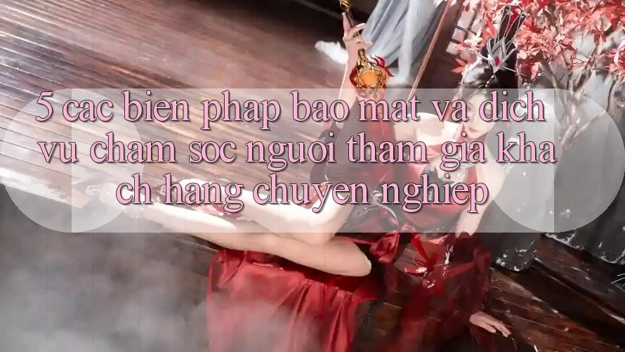 5. Các Biện Pháp Bảo Mật Và Dịch Vụ Chăm sóc người tham gia Khách Hàng Chuyên Nghiệp