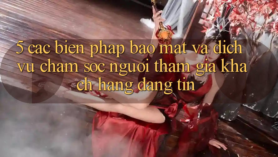 5. Các Biện Pháp Bảo Mật Và Dịch Vụ Chăm sóc người tham gia Khách Hàng Đáng tin