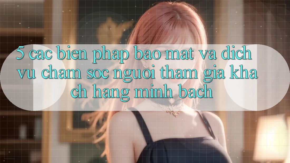 5. Các Biện Pháp Bảo Mật Và Dịch Vụ Chăm sóc người tham gia Khách Hàng Minh bạch
