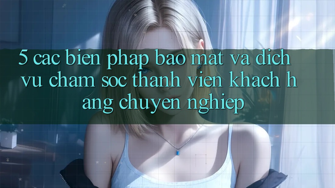 5. Các Biện Pháp Bảo Mật Và Dịch Vụ Chăm sóc thành viên Khách Hàng Chuyên Nghiệp