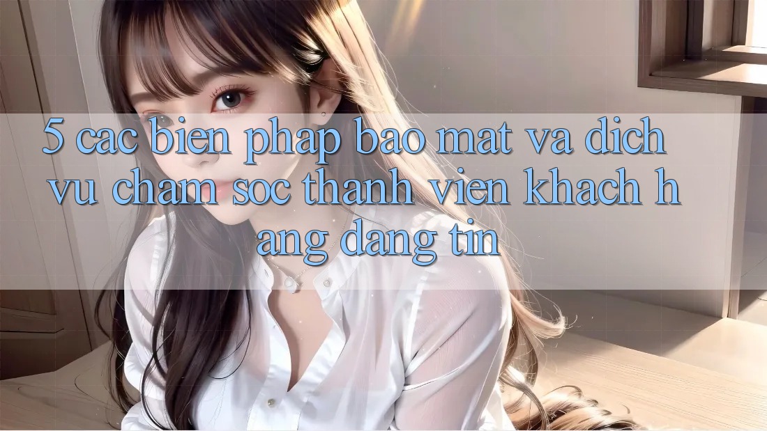 5. Các Biện Pháp Bảo Mật Và Dịch Vụ Chăm sóc thành viên Khách Hàng Đáng tin