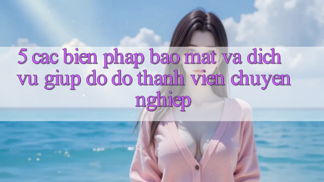 5. Các Biện Pháp Bảo Mật Và Dịch Vụ Giúp đỡ đỡ Thành viên Chuyên Nghiệp 5. Các Biện Pháp Bảo Mật Và Dịch Vụ Giúp đỡ đỡ Thành viên Chuyên Nghiệp