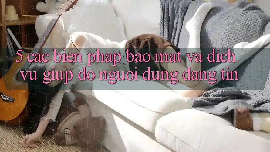 5. Các Biện Pháp Bảo Mật Và Dịch Vụ Giúp đỡ Người dùng Đáng tin